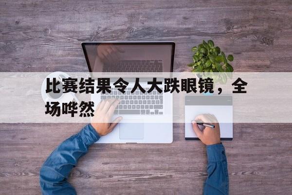 比赛结果令人大跌眼镜，全场哗然的简单介绍