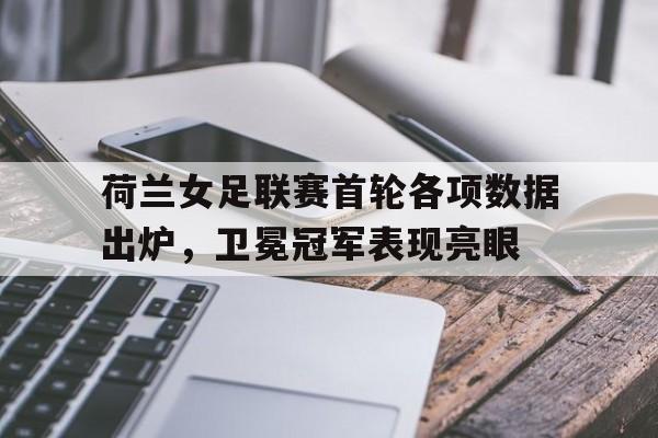 荷兰女足联赛首轮各项数据出炉，卫冕冠军表现亮眼的简单介绍