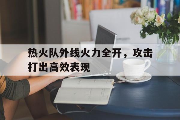 关于热火队外线火力全开，攻击打出高效表现的信息