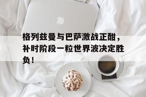 格列兹曼与巴萨激战正酣，补时阶段一粒世界波决定胜负！