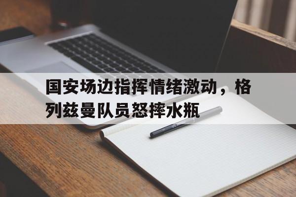 国安场边指挥情绪激动，格列兹曼队员怒摔水瓶格列兹曼足球
