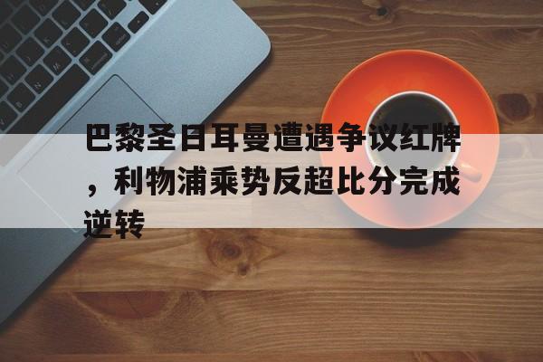 巴黎圣日耳曼遭遇争议红牌，利物浦乘势反超比分完成逆转利物浦巴黎圣日耳曼欧冠