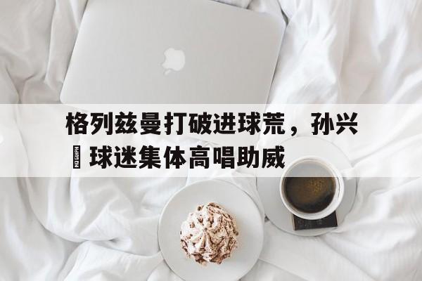 格列兹曼打破进球荒，孙兴慜球迷集体高唱助威西汉姆联队铁杆球迷女