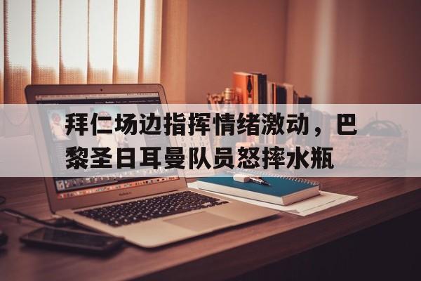 拜仁场边指挥情绪激动，巴黎圣日耳曼队员怒摔水瓶拜仁vs巴黎圣日耳曼
